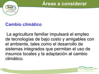 Cambio climático
La agricultura familiar impulsará el empleo
de tecnologías de bajo costo y amigables con
el ambiente, tales como el desarrollo de
sistemas integrados que permitan el uso de
insumos locales y la adaptación al cambio
climático.
Áreas a considerar
 