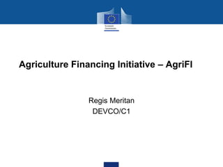 Agriculture Financing Initiative – AgriFI
Regis Meritan
DEVCO/C1
 