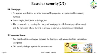 Based on security(2/2)
III. Mortgage:
• As against to collateral security, immovable properties are presented for security
purpose
• For example, land, farm buildings, etc.
• The person who is creating the charge of mortgage is called mortgagor (borrower)
and the person in whose favor it is created is known as the mortgagee (banker)
Unsecured loans:
• Just based on the confidence between the borrower and lender, the loan transactions
take place
• No security is kept against the loan amount
3/20/2018 AGRICULTURAL FINANCE 10
 