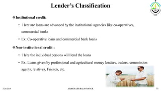 Lender’s Classification
Institutional credit:
• Here are loans are advanced by the institutional agencies like co-operatives,
commercial banks
• Ex: Co-operative loans and commercial bank loans
Non-institutional credit :
• Here the individual persons will lend the loans
• Ex: Loans given by professional and agricultural money lenders, traders, commission
agents, relatives, Friends, etc.
3/20/2018 AGRICULTURAL FINANCE 11
 