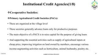 Institutional Credit Agencies(1/8)
Co-operative Societies:
Primary Agricultural Credit Societies (PACs):
• These are organized at the village level
• These societies generally advance loans only for productive purposes
• The main objective of a PACS is to raise capital for the purpose of giving loans
• And supporting the essential activities such as supply of agricultural inputs at
cheap price, improving irrigation on land owned by members, encourage various
income-augmenting activities such as horticulture, animal husbandry, poultry etc.
3/20/2018
AGRICULTURAL FINANCE
14
 