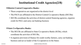 Institutional Credit Agencies(2/8)
District Central Cooperative Banks:
• These cooperatives are organized at the district level
• The PACS are affiliated to the District Central Co-operative Banks (DCCBs)
• DCCBs coordinate the activities of district central financing agencies, organize
credit for PACs and carry out banking business
State Co-Operative Banks:
• The DCCBs are affiliated to State Co-operative Banks (SCBs), which
coordinate the activities of DCCBs,
• It organize provision of finance for credit worthy farmers, carry out banking
business and act as leader of the Co-operatives in the States
3/20/2018 AGRICULTURAL FINANCE 15
 