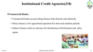 Institutional Credit Agencies(3/8)
Commercial Banks:
• Commercial banks are providing finance both directly and indirectly
• Direct finance is for agricultural operation for short and medium periods
• Indirect finance refers to advance for distribution of fertilization and other
inputs
3/20/2018 AGRICULTURAL FINANCE 16
 
