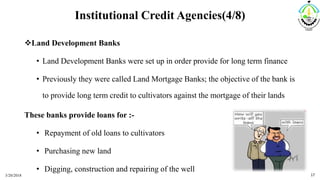 Institutional Credit Agencies(4/8)
Land Development Banks
• Land Development Banks were set up in order provide for long term finance
• Previously they were called Land Mortgage Banks; the objective of the bank is
to provide long term credit to cultivators against the mortgage of their lands
These banks provide loans for :-
• Repayment of old loans to cultivators
• Purchasing new land
• Digging, construction and repairing of the well
3/20/2018 17
 