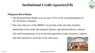 Institutional Credit Agencies(5/8)
Regional Rural Banks
• The Regional Rural Banks were set up in 1975 on the recommendations of
M. Narsimha committee
• The main objective of the RRBS is to provide credit and other facilities
particularly to the small and marginal farmers, agricultural laborers, artisans
and small entrepreneurs so as to develop agriculture, trade commerce, industry
and other productive activities in the rural areas
3/20/2018 AGRICULTURAL FINANCE 18
 