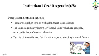Institutional Credit Agencies(6/8)
The Government Loan Schemes
• These are both short term as well as long-term loans schemes
• The loans are popularly known as “Taccavi loans” which are generally
advanced in times of natural calamities
• The rate of interest is low. But it is not a major source of agricultural finance
3/20/2018 AGRICULTURAL FINANCE 19
 