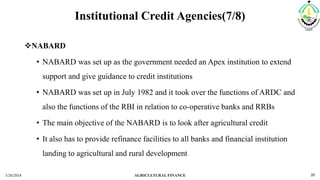 Institutional Credit Agencies(7/8)
NABARD
• NABARD was set up as the government needed an Apex institution to extend
support and give guidance to credit institutions
• NABARD was set up in July 1982 and it took over the functions of ARDC and
also the functions of the RBI in relation to co-operative banks and RRBs
• The main objective of the NABARD is to look after agricultural credit
• It also has to provide refinance facilities to all banks and financial institution
landing to agricultural and rural development
3/20/2018 AGRICULTURAL FINANCE 20
 