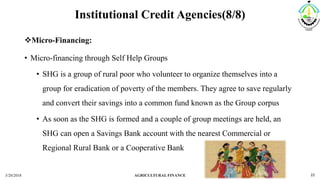 Institutional Credit Agencies(8/8)
Micro-Financing:
• Micro-financing through Self Help Groups
• SHG is a group of rural poor who volunteer to organize themselves into a
group for eradication of poverty of the members. They agree to save regularly
and convert their savings into a common fund known as the Group corpus
• As soon as the SHG is formed and a couple of group meetings are held, an
SHG can open a Savings Bank account with the nearest Commercial or
Regional Rural Bank or a Cooperative Bank
3/20/2018 AGRICULTURAL FINANCE 22
 