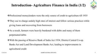 Introduction- Agriculture Finance in India (1/2)
Professional moneylenders were the only source of credit to agriculture till 1935
They use to charge unduly high rates of interest and follow serious practices while
giving loans and recovering from borrowers
As a result, farmers were heavily burdened with debts and many of them
perpetuated debts
With the passing of Reserve Bank of India Act 1934, District Central Co-op.
Banks Act and Land Development Banks Act, leading to improvements in
agricultural credit
3/20/2018 AGRICULTURAL FINANCE 3
 