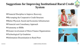 Suggestions for Improving Institutional Rural Credit
System
Financial Discipline to Improve Recovery
Revamping the Cooperative Credit Structure
Better Physical, Social and Economic Infrastructure
Financial cum Consultancy Approach
Autonomy to RRBs
Greater involvement of Micro Finance Organizations
Technological Up Gradation
Information Dissemination to Rural Poor
3/20/2018 AGRICULTURAL FINANCE 30
 