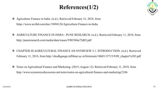 References(1/2)
3/20/2018 AGRICULTURAL FINANCE 31
 Agriculture Finance in India. (n.d.). Retrieved February 11, 2018, from
https://www.scribd.com/doc/19494126/Agriculture-Finance-in-India
 AGRICULTURE FINANCE IN INDIA - PUNE RESEARCH. (n.d.). Retrieved February 11, 2018, from
http://puneresearch.com/media/data/issues/598356ba72d02.pdf
 CHAPTER III AGRICULTURAL FINANCE AN OVERVIEW 3.1. INTRODUCTION. (n.d.). Retrieved
February 11, 2018, from http://shodhganga.inflibnet.ac.in/bitstream/10603/15715/9/09_chapter%203.pdf
 Notes on Agricultural Finance and Marketing. (2015, August 12). Retrieved February 11, 2018, from
http://www.economicsdiscussion.net/notes/notes-on-agricultural-finance-and-marketing/2106
 