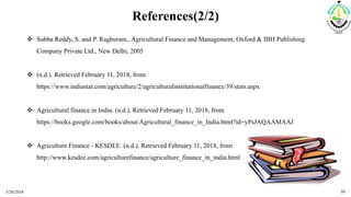 References(2/2)
 Subba Reddy, S. and P. Raghuram., Agricultural Finance and Management, Oxford & IBH Publishing
Company Private Ltd., New Delhi, 2005
 (n.d.). Retrieved February 11, 2018, from
https://www.indiastat.com/agriculture/2/agriculturalinstitutionalfinance/39/stats.aspx
 Agricultural finance in India. (n.d.). Retrieved February 11, 2018, from
https://books.google.com/books/about/Agricultural_finance_in_India.html?id=yPsJAQAAMAAJ
 Agriculture Finance - KESDEE. (n.d.). Retrieved February 11, 2018, from
http://www.kesdee.com/agriculturefinance/agriculture_finance_in_india.html
3/20/2018 32
 