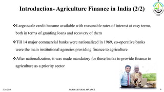 Introduction- Agriculture Finance in India (2/2)
Large-scale credit became available with reasonable rates of interest at easy terms,
both in terms of granting loans and recovery of them
Till 14 major commercial banks were nationalized in 1969, co-operative banks
were the main institutional agencies providing finance to agriculture
After nationalization, it was made mandatory for these banks to provide finance to
agriculture as a priority sector
3/20/2018 AGRICULTURAL FINANCE 4
 
