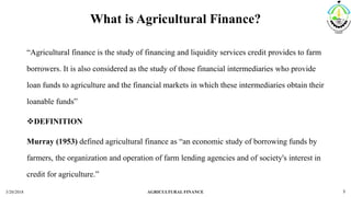 What is Agricultural Finance?
“Agricultural finance is the study of financing and liquidity services credit provides to farm
borrowers. It is also considered as the study of those financial intermediaries who provide
loan funds to agriculture and the financial markets in which these intermediaries obtain their
loanable funds”
DEFINITION
Murray (1953) defined agricultural finance as “an economic study of borrowing funds by
farmers, the organization and operation of farm lending agencies and of society's interest in
credit for agriculture.”
3/20/2018 AGRICULTURAL FINANCE 5
 