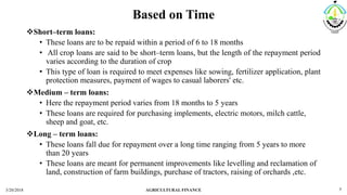 Based on Time
Short–term loans:
• These loans are to be repaid within a period of 6 to 18 months
• All crop loans are said to be short–term loans, but the length of the repayment period
varies according to the duration of crop
• This type of loan is required to meet expenses like sowing, fertilizer application, plant
protection measures, payment of wages to casual laborers' etc.
Medium – term loans:
• Here the repayment period varies from 18 months to 5 years
• These loans are required for purchasing implements, electric motors, milch cattle,
sheep and goat, etc.
Long – term loans:
• These loans fall due for repayment over a long time ranging from 5 years to more
than 20 years
• These loans are meant for permanent improvements like levelling and reclamation of
land, construction of farm buildings, purchase of tractors, raising of orchards ,etc.
3/20/2018 AGRICULTURAL FINANCE 7
 