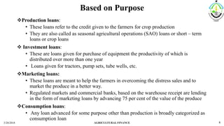 Based on Purpose
Production loans:
• These loans refer to the credit given to the farmers for crop production
• They are also called as seasonal agricultural operations (SAO) loans or short – term
loans or crop loans
 Investment loans:
• These are loans given for purchase of equipment the productivity of which is
distributed over more than one year
• Loans given for tractors, pump sets, tube wells, etc.
Marketing loans:
• These loans are meant to help the farmers in overcoming the distress sales and to
market the produce in a better way.
• Regulated markets and commercial banks, based on the warehouse receipt are lending
in the form of marketing loans by advancing 75 per cent of the value of the produce
Consumption loans:
• Any loan advanced for some purpose other than production is broadly categorized as
consumption loan
3/20/2018 AGRICULTURAL FINANCE 8
 