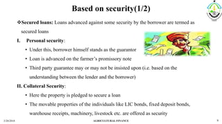 Based on security(1/2)
Secured loans: Loans advanced against some security by the borrower are termed as
secured loans
I. Personal security:
• Under this, borrower himself stands as the guarantor
• Loan is advanced on the farmer’s promissory note
• Third party guarantee may or may not be insisted upon (i.e. based on the
understanding between the lender and the borrower)
II. Collateral Security:
• Here the property is pledged to secure a loan
• The movable properties of the individuals like LIC bonds, fixed deposit bonds,
warehouse receipts, machinery, livestock etc. are offered as security
3/20/2018 AGRICULTURAL FINANCE 9
 
