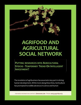 FOR MORE INFORMATION CONTACT: ZONEAGRO.COM PHONE:00 33 43285 0173
AGRIFOOD AND
AGRICULTURAL
SOCIAL NETWORK
PUTTING RESOURCES INTO AGRICULTURAL
STOCKS - TEMPORARY TREND OR INTELLIGENT
INVESTMENT?
The revelationof agribusiness has assumeda key part in driving
human development. Allthe more alongthese lines, horticulture
has promptedincredible advances inscience and human
 