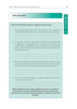 Unit 2 – The chain: a feature of the agrofood system                                        37




      Unit assessment
                                                                                        M
                                                                                        O
                                                                                        D
                                                                                        U
   Answer the following questions on additional sheets of paper:
                                                                                        L
                                                                                        E
      1. In the agrofood chain with which your associative rural enterprise is
         associated, which link in the chain do you feel has the greatest weaknesses?   1
         ……………………………………………………………………………………
         ……………………………………………………………………………………
         ……………………………………………………………………………………

      2. In your view, could these weaknesses be overcome by improving the level
         of organization of the agrofood chain with which your associative rural
         enterprise is associated? Which measures would need to be implemented in
         order to achieve this? Which actors would need to be involved, and what role
         should each actor play?

          ……………………………………………………………………………………
          ……………………………………………………………………………………
          ……………………………………………………………………………………

      3. Which are the attitudes you feel should be adopted and consolidated in order
         to forge closer relations and achieve consensus between actors in the chain
         who have traditionally viewed one another with suspicion and mistrust?

          ……………………………………………………………………………………
          ……………………………………………………………………………………
          ……………………………………………………………………………………

      4. In your own words, define what you consider an agrofood chain to be, as it
         relates to your own association.
         ……………………………………………………………………………………
         ……………………………………………………………………………………
         ……………………………………………………………………………………

     While attempting to answer these questions if you have any doubts or
     feel that you do not have sufficient information for the analysis, take
   another look at the manual, consult the students’ handbook or contact the
                                   facilitator.
 