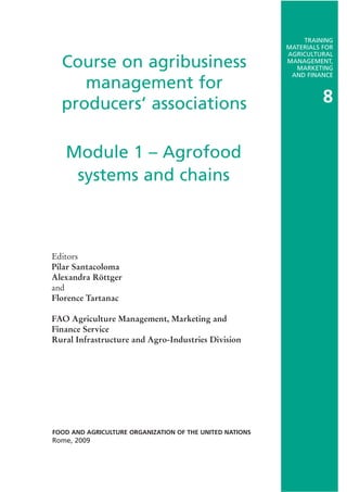 TRAINING
                                                          MATERIALS FOR
                                                          AGRICULTURAL
  Course on agribusiness                                  MANAGEMENT,
                                                            MARKETING
                                                           AND FINANCE
     management for
  producers’ associations                                           8


   Module 1 – Agrofood
    systems and chains



Editors
Pilar Santacoloma
Alexandra Röttger
and
Florence Tartanac

FAO Agriculture Management, Marketing and
Finance Service
Rural Infrastructure and Agro-Industries Division




FOOD AND AGRICULTURE ORGANIZATION OF THE UNITED NATIONS
Rome, 2009
 