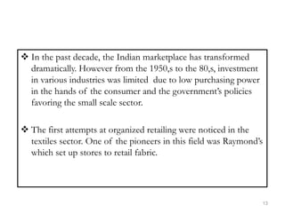  In the past decade, the Indian marketplace has transformed
dramatically. However from the 1950,s to the 80,s, investment
in various industries was limited due to low purchasing power
in the hands of the consumer and the government’s policies
favoring the small scale sector.
 The first attempts at organized retailing were noticed in the
textiles sector. One of the pioneers in this field was Raymond’s
which set up stores to retail fabric.
13
 