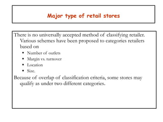 Major type of retail stores
There is no universally accepted method of classifying retailer.
Various schemes have been proposed to categories retailers
based on
 Number of outlets
 Margin vs. turnover
 Location
 Size.
Because of overlap of classification criteria, some stores may
qualify as under two different categories.
 