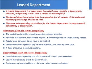 A leased department is a department in a retail store – usually a department,
discount, or specialty store – that is rented to outside party.
The leased department proprietor is responsible for all aspects of its business &
normally pays a %age of sales as rent.
The store sets operating restrictions for the leased department to ensure overall
consistency & coordination.
Leased Department
Advantages (from the stores’ prespective)
The market is enlarged by providing one-stop customer shopping.
Personnel management, merchandise displays, & reordering items are undertaken by lessees.
Regular store personnel do not have to be involved.
Leased department operators pay for some expenses, thus reducing store costs.
A %age of revenue is received regularly.
Disadvantages (from the stores’ prespective)
Leased department operating procedures may conflict with store procedures.
Lessees may adversely affect the stores‘ image.
Customers may blame problems on the store rather than on the lessees.
 