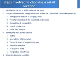 Steps involved in choosing a retail
location
1. Identify the market in which to locate the store
2. Evaluate the demand & supply within that market i.e., determine the market potential
1. Demographic features of the population
2. The characteristics of the households in the area
3. Competition & compatibility
4. Laws & regulations
5. Trade area analysis
3. Identify the most attractive sites
1. Traffic
2. Accessibility of the market
3. The no. & types of stores in the area
4. Amenities available
5. To buy or to lease
6. The product mix offered
4. Select the best site available
 