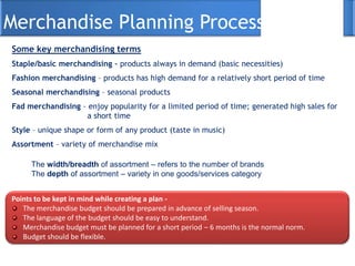 Merchandise Planning Process
Some key merchandising terms
Staple/basic merchandising – products always in demand (basic necessities)
Fashion merchandising – products has high demand for a relatively short period of time
Seasonal merchandising – seasonal products
Fad merchandising – enjoy popularity for a limited period of time; generated high sales for
a short time
Style – unique shape or form of any product (taste in music)
Assortment – variety of merchandise mix
The width/breadth of assortment – refers to the number of brands
The depth of assortment – variety in one goods/services category
Points to be kept in mind while creating a plan -
The merchandise budget should be prepared in advance of selling season.
The language of the budget should be easy to understand.
Merchandise budget must be planned for a short period – 6 months is the normal norm.
Budget should be flexible.
 