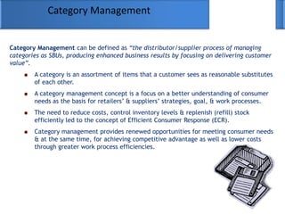 Category Management
Category Management can be defined as “the distributor/supplier process of managing
categories as SBUs, producing enhanced business results by focusing on delivering customer
value”.
A category is an assortment of items that a customer sees as reasonable substitutes
of each other.
A category management concept is a focus on a better understanding of consumer
needs as the basis for retailers‘ & suppliers‘ strategies, goal, & work processes.
The need to reduce costs, control inventory levels & replenish (refill) stock
efficiently led to the concept of Efficient Consumer Response (ECR).
Category management provides renewed opportunities for meeting consumer needs
& at the same time, for achieving competitive advantage as well as lower costs
through greater work process efficiencies.
 