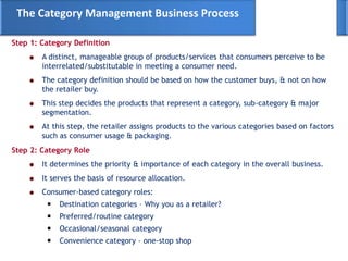 Step 1: Category Definition
A distinct, manageable group of products/services that consumers perceive to be
interrelated/substitutable in meeting a consumer need.
The category definition should be based on how the customer buys, & not on how
the retailer buy.
This step decides the products that represent a category, sub-category & major
segmentation.
At this step, the retailer assigns products to the various categories based on factors
such as consumer usage & packaging.
The Category Management Business Process
Step 2: Category Role
It determines the priority & importance of each category in the overall business.
It serves the basis of resource allocation.
Consumer-based category roles:
Destination categories – Why you as a retailer?
Preferred/routine category
Occasional/seasonal category
Convenience category – one-stop shop
 