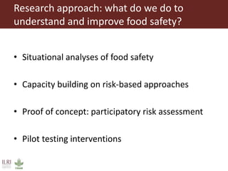 Research approach: what do we do to
understand and improve food safety?
• Situational analyses of food safety
• Capacity building on risk-based approaches
• Proof of concept: participatory risk assessment
• Pilot testing interventions
 