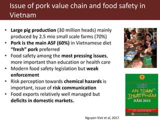 Issue of pork value chain and food safety in
Vietnam
• Large pig production (30 million heads) mainly
produced by 2.5 mio small scale farms (70%)
• Pork is the main ASF (60%) in Vietnamese diet
“fresh” pork preferred
• Food safety among the most pressing issues,
more important than education or health care
• Modern food safety legislation but weak
enforcement
• Risk perception towards chemical hazards is
important, issue of risk communication
• Food exports relatively well managed but
deficits in domestic markets.
Nguyen-Viet et al, 2017
 
