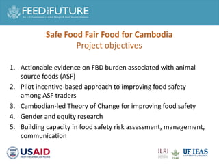 1. Actionable evidence on FBD burden associated with animal
source foods (ASF)
2. Pilot incentive-based approach to improving food safety
among ASF traders
3. Cambodian-led Theory of Change for improving food safety
4. Gender and equity research
5. Building capacity in food safety risk assessment, management,
communication
Safe Food Fair Food for Cambodia
Project objectives
 