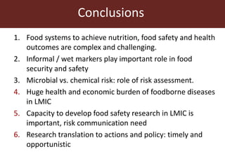 Conclusions
1. Food systems to achieve nutrition, food safety and health
outcomes are complex and challenging.
2. Informal / wet markers play important role in food
security and safety
3. Microbial vs. chemical risk: role of risk assessment.
4. Huge health and economic burden of foodborne diseases
in LMIC
5. Capacity to develop food safety research in LMIC is
important, risk communication need
6. Research translation to actions and policy: timely and
opportunistic
 
