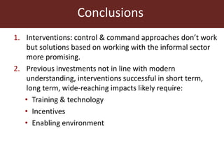 Conclusions
1. Interventions: control & command approaches don’t work
but solutions based on working with the informal sector
more promising.
2. Previous investments not in line with modern
understanding, interventions successful in short term,
long term, wide-reaching impacts likely require:
• Training & technology
• Incentives
• Enabling environment
 