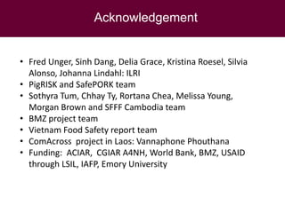 Acknowledgement
• Fred Unger, Sinh Dang, Delia Grace, Kristina Roesel, Silvia
Alonso, Johanna Lindahl: ILRI
• PigRISK and SafePORK team
• Sothyra Tum, Chhay Ty, Rortana Chea, Melissa Young,
Morgan Brown and SFFF Cambodia team
• BMZ project team
• Vietnam Food Safety report team
• ComAcross project in Laos: Vannaphone Phouthana
• Funding: ACIAR, CGIAR A4NH, World Bank, BMZ, USAID
through LSIL, IAFP, Emory University
 