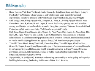 Bibliography
• Hung Nguyen-Viet, Tran Thi Tuyet-Hanh, Unger, F., Sinh Dang-Xuan and Grace, D. 2017.
Food safety in Vietnam: where we are at and what we can learn from international
experiences. Infectious Diseases of Poverty 6: 39. http://hdl.handle.net/10568/79981
• Sinh Dang-Xuan, Hung Nguyen-Viet, Meeyam, T., Fries, R., Huong Nguyen-Thanh, Phuc
Pham-Duc, Lam, S., Grace, D. and Unger, F. 2016. Food safety perceptions and practices
among smallholder pork value chain actors in Hung Yen province, Vietnam. Journal of Food
Protection 79(9): 1490–1497. http://hdl.handle.net/10568/77065
• Sinh Dang-Xuan, Hung Nguyen-Viet, Unger, F., Phuc Pham-Duc, Grace, D., Ngan Tran-Thi,
Barot, M., Ngoc Pham-Thi and Makita, K. 2017. Quantitative risk assessment of human
salmonellosis in the smallholder pig value chains in urban of Vietnam. International Journal
of Public Health 62(Supplement 1): 93–102. http://hdl.handle.net/10568/77739
• Tran Thi Tuyet-Hanh, Dang Xuan Sinh, Pham Duc Phuc, Tran Thi Ngan, Chu Van Tuat,
Grace, D., Unger, F. and Hung Nguyen-Viet. 2017. Exposure assessment of chemical hazards
in pork meat, liver, and kidney, and health impact implication in Hung Yen and Nghe An
provinces, Vietnam. International Journal of Public Health 62(Supplement 1): 75–82.
http://hdl.handle.net/10568/77702
• Nguyen-Viet, H. et al (2018). Research and training partnership to assist policy and capacity
building in improving food safety in Vietnam. Global Food Security
 