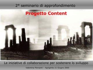 Le iniziative di collaborazione per sostenere lo sviluppo Valentina Piersanti – Agrigento 21 Giugno 2005 2° seminario di approfondimento   Progetto Content 