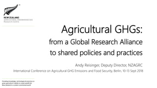 Providing knowledge, technologies & practices to
grow agriculture's ability to create wealth for
New Zealand in a carbon-constrained world
Agricultural GHGs:
from a Global Research Alliance
to shared policies and practices
Andy Reisinger, Deputy Director, NZAGRC
International Conference on Agricultural GHG Emissions and Food Security, Berlin, 10-13 Sept 2018
 