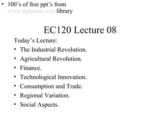 EC120 Lecture 08
Today’s Lecture:
• The Industrial Revolution.
• Agricultural Revolution.
• Finance.
• Technological Innovation.
• Consumption and Trade.
• Regional Variation.
• Social Aspects.
• 100’s of free ppt’s from
www.pptpoint.com library
 