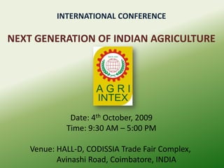 INTERNATIONAL CONFERENCE
NEXT GENERATION OF INDIAN AGRICULTURE
Date: 4th October, 2009
Time: 9:30 AM – 5:00 PM
Venue: HALL-D, CODISSIA Trade Fair Complex,
Avinashi Road, Coimbatore, INDIA
 