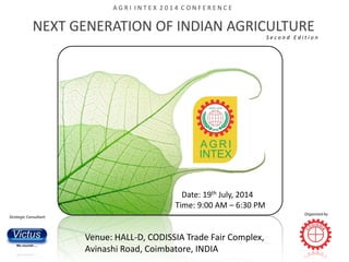 NEXT GENERATION OF INDIAN AGRICULTURE
S e c o n d E d i t i o n
Date: 19th July, 2014
Time: 9:00 AM – 6:30 PM
Venue: HALL-D, CODISSIA Trade Fair Complex,
Avinashi Road, Coimbatore, INDIA
Strategic Consultant
Organized by
A G R I I N T E X 2 0 1 4 C O N F E R E N C E
 