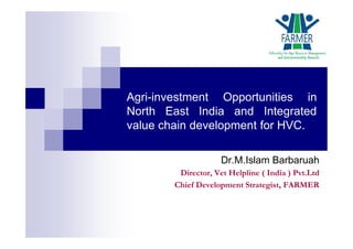 Agri-investment Opportunities in
North East India and Integrated
value chain development for HVC.
Dr.M.Islam Barbaruah
Director, Vet Helpline ( India ) Pvt.Ltd
Chief Development Strategist, FARMER
 