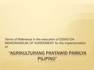 Terms of Reference in the execution of DSWD-DA
MEMORANDUM OF AGREEMENT for the implementation
of:

“AGRIKULTURANG PANTAWID PAMILYA
PILIPINO”

 