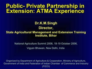 Public- Private Partnership inPublic- Private Partnership in
Extension: ATMA ExperienceExtension: ATMA Experience
Dr.K.M.SinghDr.K.M.Singh
Director,Director,
State Agricultural Management and Extension TrainingState Agricultural Management and Extension Training
Institute, BiharInstitute, Bihar
National Agriculture Summit 2006, 18-19 October 2006,National Agriculture Summit 2006, 18-19 October 2006,
Vigyan Bhawan, New Delhi, IndiaVigyan Bhawan, New Delhi, India
Organized by Department of Agriculture & Cooperation, Ministry of Agriculture,Organized by Department of Agriculture & Cooperation, Ministry of Agriculture,
Government of India and Federation of Indian Chamber of Commerce and IndustryGovernment of India and Federation of Indian Chamber of Commerce and Industry
(FICCI)(FICCI)
 