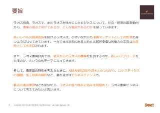 Copyright 2018 Hiroshi ISOJIMA / DeeMarketing / Lao-Japan Gateway LLP
要旨
ラオス投資、ラオスで、またラオスを味⽅にしたビジネスについて、社会・経済の最新動向
から、農業の視点で何ができるか、どんな機会があるのかを探っていきます。
⾼いレベルの経済成⻑を続けるラオスは、⼩さいながらも消費マーケットとしての性格も持
つようになってきています。⼀⽅でまだ余裕のある⼟地と⽐較的安価な労働⼒の活⽤は⽣産
地としても注⽬されます。
また、ラオス農業投資では、従来からのラオスの農業を拡張するのか、新しいアプローチを
とるのか、というのもテーマになってきます。
そして、農産品の特性を考えたときに、ASEAN周辺国や⽇本とのつながり、ロジスティクス
の課題、加⼯技術の制約など、裏を返せばビジネスチャンスも。
最近の進出事例なども⾒ながら、ラオスの持つ強みと弱みを⾒極めて、ラオス農業ビジネス
について考えてみたいと思います。
1
 