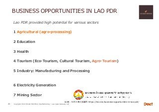 Copyright 2018 Hiroshi ISOJIMA / DeeMarketing / Lao-Japan Gateway LLP
BUSINESS OPPORTUNITIES IN LAO PDR
Lao PDR provided high potential for various sectors
1 Agricultural (agro-processing)
2 Education
3 Health
4 Tourism (Eco-Tourism, Cultural Tourism, Agro-Tourism)
5 Industry: Manufacturing and Processing
6 Electricity Generation
7 Mining Sector
21
出典：ラオス商⼯会議所 https://lncci.la/business-opportunities-in-lao-pdr/
 