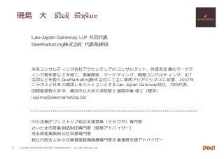 Copyright 2018 Hiroshi ISOJIMA / DeeMarketing / Lao-Japan Gateway LLP
磯島 ⼤ ຮiໂລຊi ອiໂຊຈiມະ
2
Lao-Japan Gateway LLP 共同代表
DeeMarketing株式会社 代表取締役
⽶系コンサルティング会社アクセンチュアのコンサルタント、外資系企業のマーケテ
ィング責任者などを経て、事業開発、マーケティング、戦略コンサルティング、ICT
活⽤などを扱うDeeMarketing株式会社にて主に東南アジアビジネスに従事、2017年
にラオスと⽇本の橋渡しをミッションとするLao-Japan Gateway設⽴、共同代表。
国際基督教⼤学卒、横浜市⽴⼤学⼤学院修⼠課程卒業 修⼠（理学）
isojima@deemarketing.biz
中⼩企業庁ワンストップ総合⽀援事業（ミラサポ）専⾨家
さいたま市産業創造財団専⾨家（経営アドバイザー）
埼⽟県産業振興公社⽀援専⾨家
独⽴⾏政法⼈中⼩企業基盤整備機構専⾨家企業連携⽀援アドバイザー
 