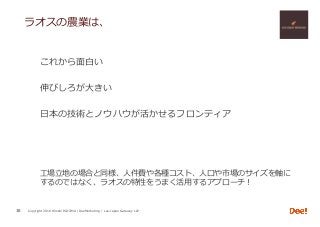 Copyright 2018 Hiroshi ISOJIMA / DeeMarketing / Lao-Japan Gateway LLP
ラオスの農業は、
これから⾯⽩い
伸びしろが⼤きい
⽇本の技術とノウハウが活かせるフロンティア
⼯場⽴地の場合と同様、⼈件費や各種コスト、⼈⼝や市場のサイズを軸に
するのではなく、ラオスの特性をうまく活⽤するアプローチ！
38
 